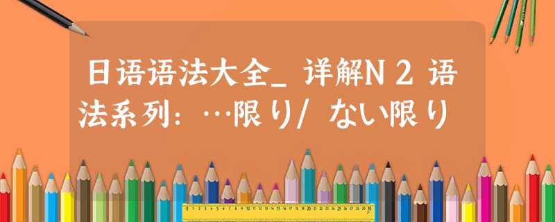 日语语法大全_详解N2语法系列：…限り/ない限り