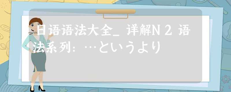 日语语法大全_详解N2语法系列：…というより